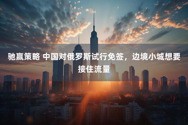 驰赢策略 中国对俄罗斯试行免签，边境小城想要接住流量