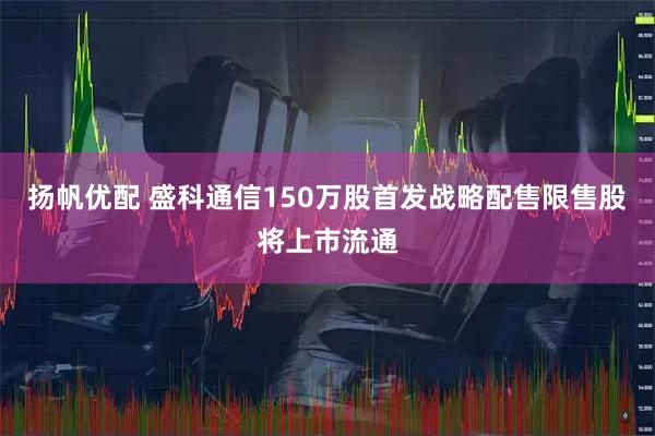 扬帆优配 盛科通信150万股首发战略配售限售股将上市流通