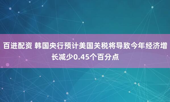 百进配资 韩国央行预计美国关税将导致今年经济增长减少0.45个百分点