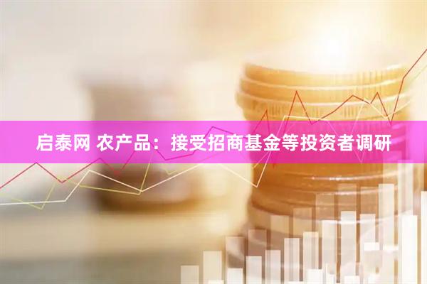 启泰网 农产品：接受招商基金等投资者调研