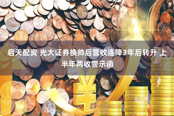 启天配资 光大证券换帅后营收连降3年后转升 上半年两收警示函