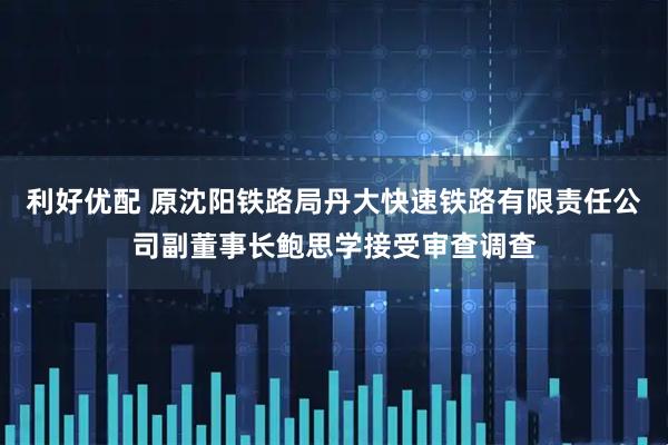 利好优配 原沈阳铁路局丹大快速铁路有限责任公司副董事长鲍思学接受审查调查
