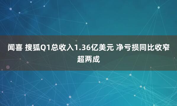 闻喜 搜狐Q1总收入1.36亿美元 净亏损同比收窄超两成
