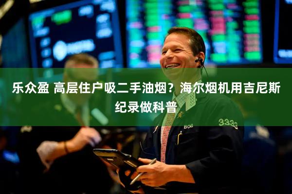 乐众盈 高层住户吸二手油烟？海尔烟机用吉尼斯纪录做科普