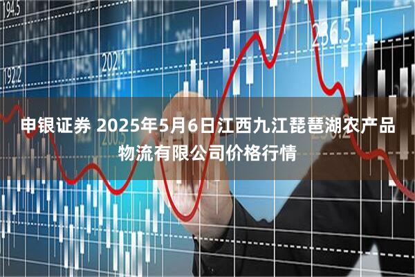 申银证券 2025年5月6日江西九江琵琶湖农产品物流有限公司价格行情