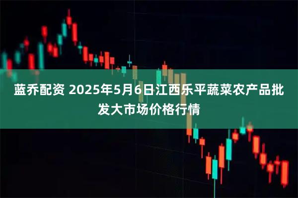 蓝乔配资 2025年5月6日江西乐平蔬菜农产品批发大市场价格行情