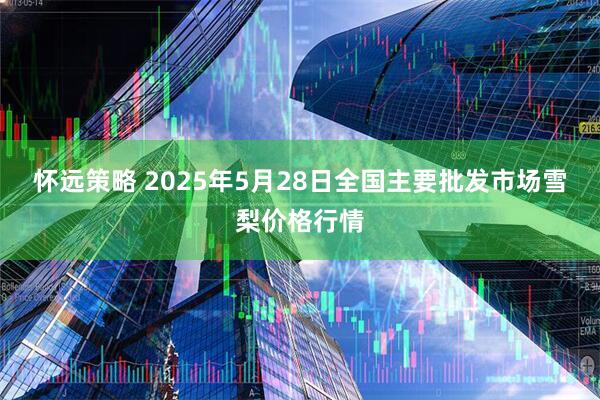 怀远策略 2025年5月28日全国主要批发市场雪梨价格行情