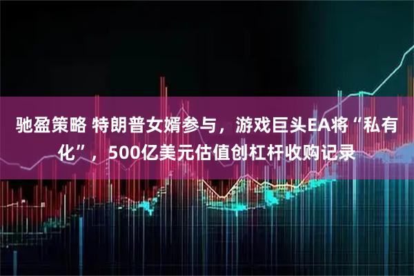 驰盈策略 特朗普女婿参与，游戏巨头EA将“私有化”，500亿美元估值创杠杆收购记录