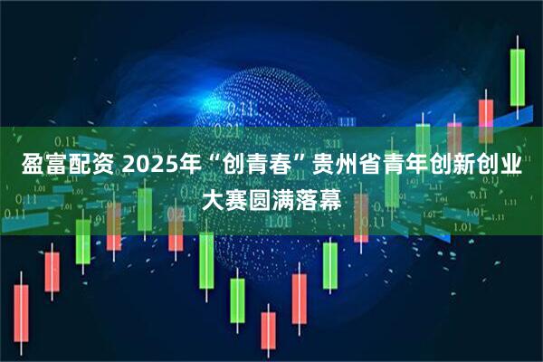盈富配资 2025年“创青春”贵州省青年创新创业大赛圆满落幕