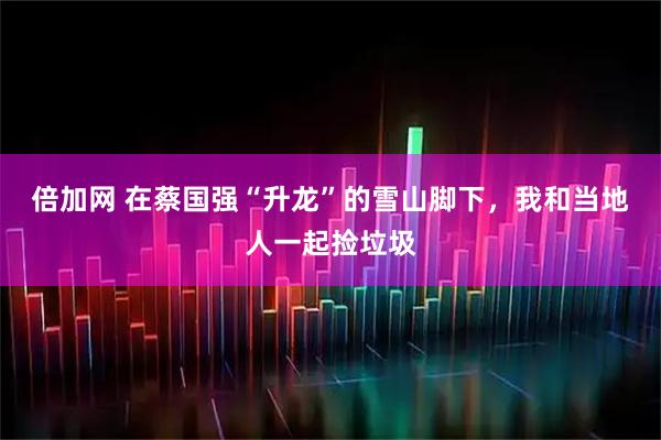 倍加网 在蔡国强“升龙”的雪山脚下，我和当地人一起捡垃圾