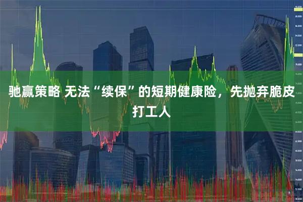 驰赢策略 无法“续保”的短期健康险，先抛弃脆皮打工人