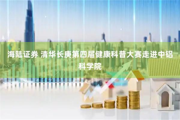 海陆证券 清华长庚第四届健康科普大赛走进中铝科学院