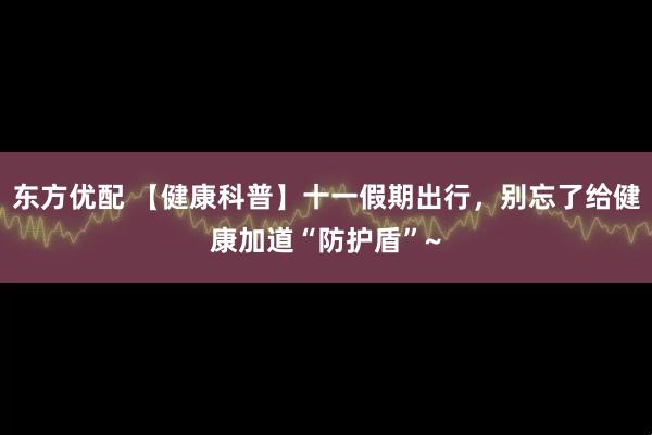 东方优配 【健康科普】十一假期出行，别忘了给健康加道“防护盾”~