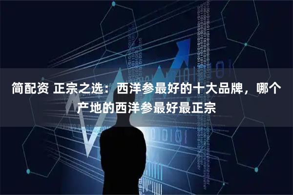 简配资 正宗之选：西洋参最好的十大品牌，哪个产地的西洋参最好最正宗