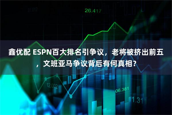 鑫优配 ESPN百大排名引争议，老将被挤出前五，文班亚马争议背后有何真相？