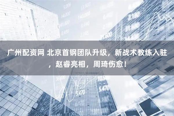 广州配资网 北京首钢团队升级，新战术教练入驻，赵睿亮相，周琦伤愈！