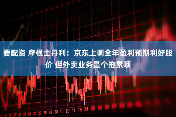要配资 摩根士丹利：京东上调全年盈利预期利好股价 但外卖业务是个拖累项