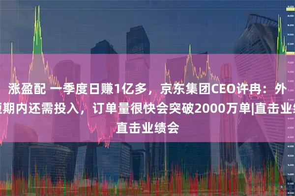 涨盈配 一季度日赚1亿多，京东集团CEO许冉：外卖短期内还需投入，订单量很快会突破2000万单|直击业绩会