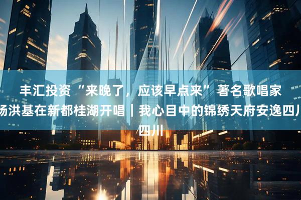 丰汇投资 “来晚了,应该早点来” 著名歌唱家杨洪基在新都桂湖开唱|我心目中的锦绣天府安逸四川