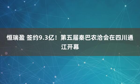 恒瑞盈 签约9.3亿！第五届秦巴农洽会在四川通江开幕