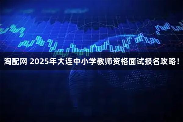 淘配网 2025年大连中小学教师资格面试报名攻略！