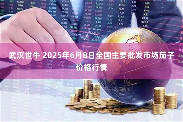 武汉世牛 2025年6月8日全国主要批发市场茄子价格行情