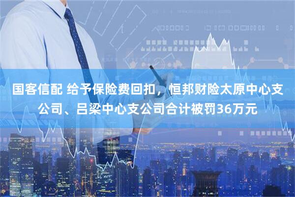 国客信配 给予保险费回扣，恒邦财险太原中心支公司、吕梁中心支公司合计被罚36万元
