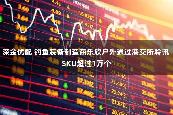 深金优配 钓鱼装备制造商乐欣户外通过港交所聆讯 SKU超过1万个