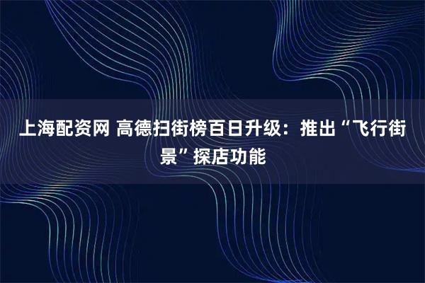 上海配资网 高德扫街榜百日升级：推出“飞行街景”探店功能