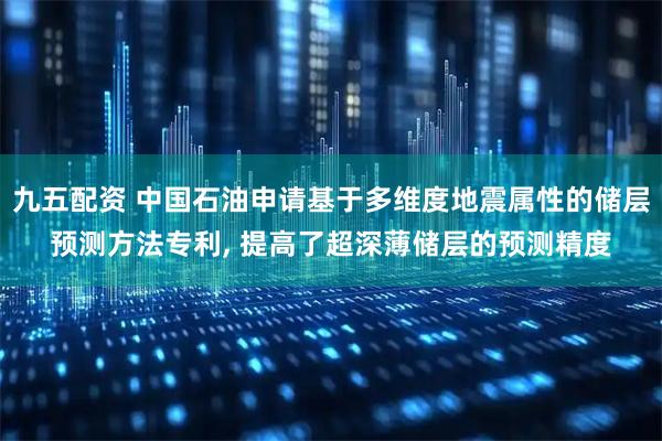 九五配资 中国石油申请基于多维度地震属性的储层预测方法专利, 提高了超深薄储层的预测精度