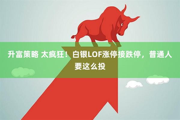 升富策略 太疯狂！白银LOF涨停接跌停，普通人要这么投