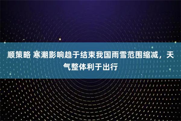 顺策略 寒潮影响趋于结束我国雨雪范围缩减，天气整体利于出行