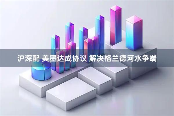 沪深配 美墨达成协议 解决格兰德河水争端