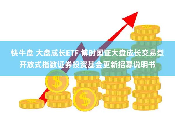 快牛盘 大盘成长ETF 博时国证大盘成长交易型开放式指数证券投资基金更新招募说明书