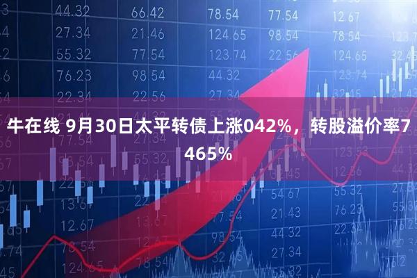 牛在线 9月30日太平转债上涨042%，转股溢价率7465%