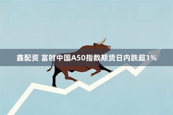 鑫配资 富时中国A50指数期货日内跌超1%