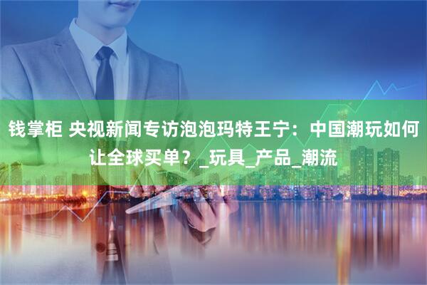 钱掌柜 央视新闻专访泡泡玛特王宁：中国潮玩如何让全球买单？_玩具_产品_潮流