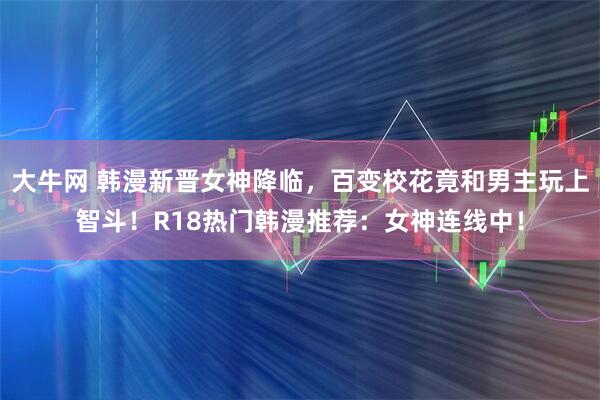 大牛网 韩漫新晋女神降临，百变校花竟和男主玩上智斗！R18热门韩漫推荐：女神连线中！