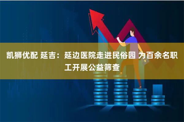 凯狮优配 延吉：延边医院走进民俗园 为百余名职工开展公益筛查