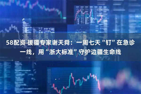 58配资 援疆专家谢天舜：一周七天“钉”在急诊一线，用“浙大标准”守护边疆生命线