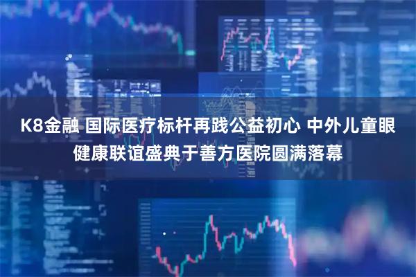 K8金融 国际医疗标杆再践公益初心 中外儿童眼健康联谊盛典于善方医院圆满落幕