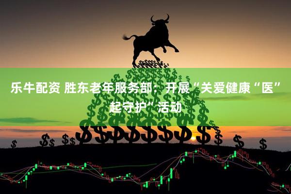 乐牛配资 胜东老年服务部：开展“关爱健康“医”起守护”活动